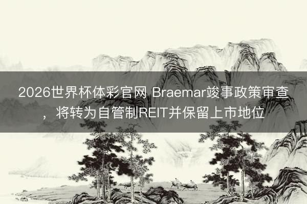 2026世界杯体彩官网 Braemar竣事政策审查,将转为自管制REIT并保留上市地位