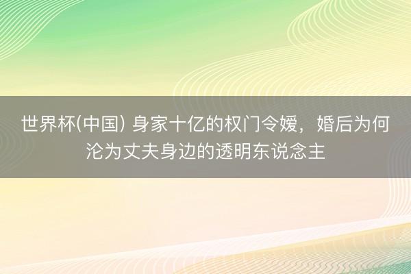 世界杯(中国) 身家十亿的权门令嫒,婚后为何沦为丈夫身边的透明东说念主