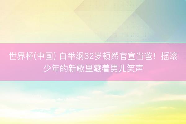世界杯(中国) 白举纲32岁顿然官宣当爸!摇滚少年的新歌里藏着男儿笑声