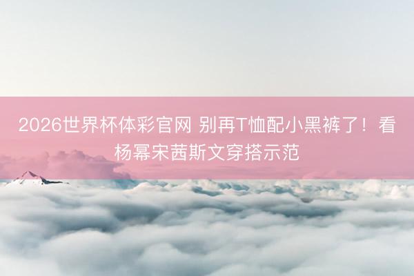 2026世界杯体彩官网 别再T恤配小黑裤了!看杨幂宋茜斯文穿搭示范