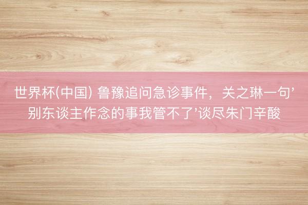 世界杯(中国) 鲁豫追问急诊事件,关之琳一句'别东谈主作念的事我管不了'谈尽朱门辛酸