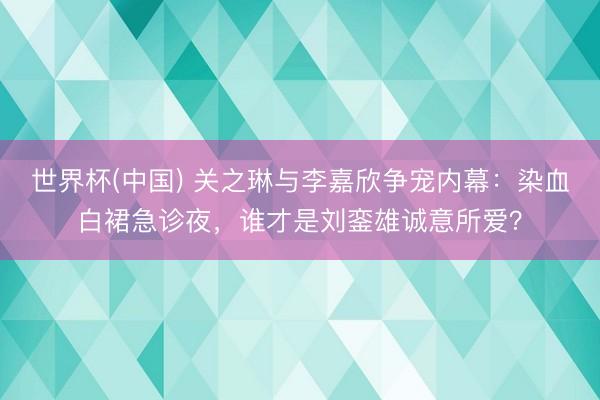 世界杯(中国) 关之琳与李嘉欣争宠内幕:染血白裙急诊夜,谁才是刘銮雄诚意所爱?