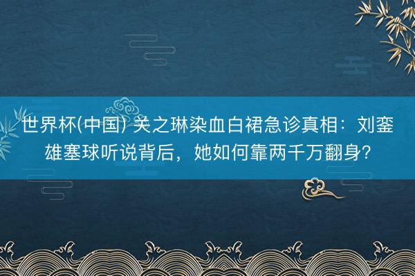 世界杯(中国) 关之琳染血白裙急诊真相:刘銮雄塞球听说背后,她如何靠两千万翻身?