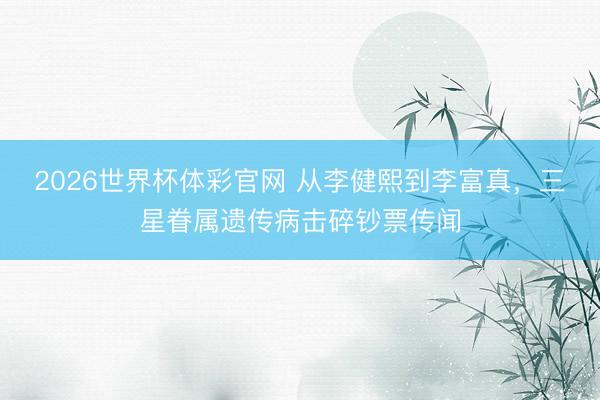 2026世界杯体彩官网 从李健熙到李富真,三星眷属遗传病击碎钞票传闻