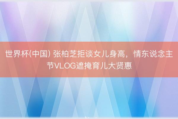 世界杯(中国) 张柏芝拒谈女儿身高,情东说念主节VLOG遮掩育儿大贤惠