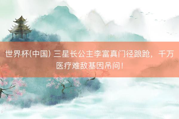 世界杯(中国) 三星长公主李富真门径踉跄,千万医疗难敌基因吊问!