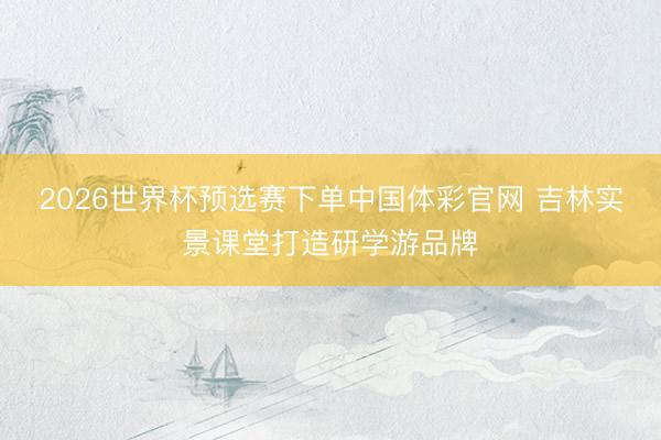 2026世界杯预选赛下单中国体彩官网 吉林实景课堂打造研学游品牌
