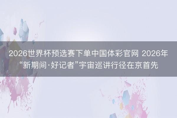 2026世界杯预选赛下单中国体彩官网 2026年“新期间·好记者”宇宙巡讲行径在京首先