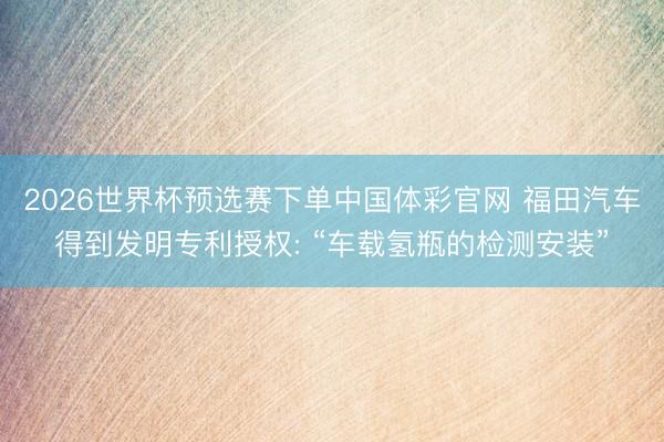 2026世界杯预选赛下单中国体彩官网 福田汽车得到发明专利授权: “车载氢瓶的检测安装”