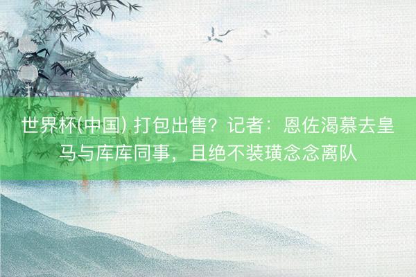 世界杯(中国) 打包出售?记者:恩佐渴慕去皇马与库库同事,且绝不装璜念念离队