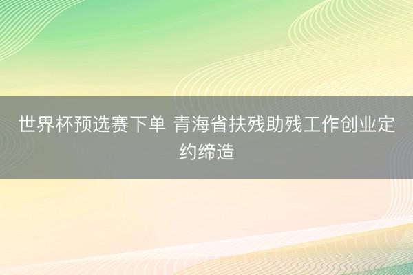 世界杯预选赛下单 青海省扶残助残工作创业定约缔造
