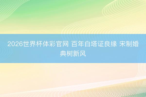 2026世界杯体彩官网 百年白塔证良缘 宋制婚典树新风