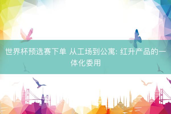 世界杯预选赛下单 从工场到公寓: 红升产品的一体化委用