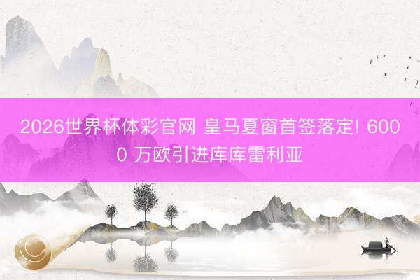 2026世界杯体彩官网 皇马夏窗首签落定! 6000 万欧引进库库雷利亚