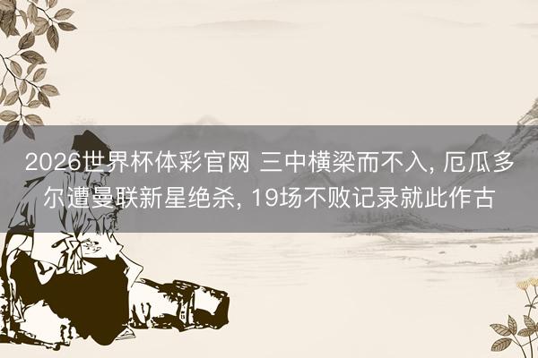 2026世界杯体彩官网 三中横梁而不入, 厄瓜多尔遭曼联新星绝杀, 19场不败记录就此作古