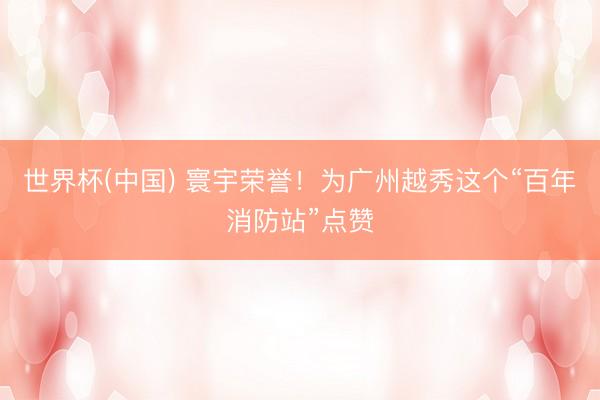 世界杯(中国) 寰宇荣誉!为广州越秀这个“百年消防站”点赞