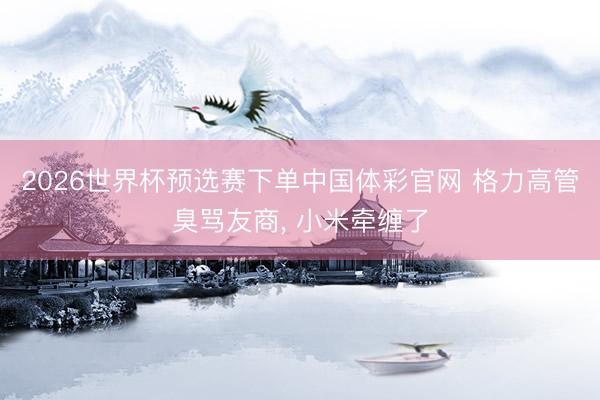 2026世界杯预选赛下单中国体彩官网 格力高管臭骂友商, 小米牵缠了