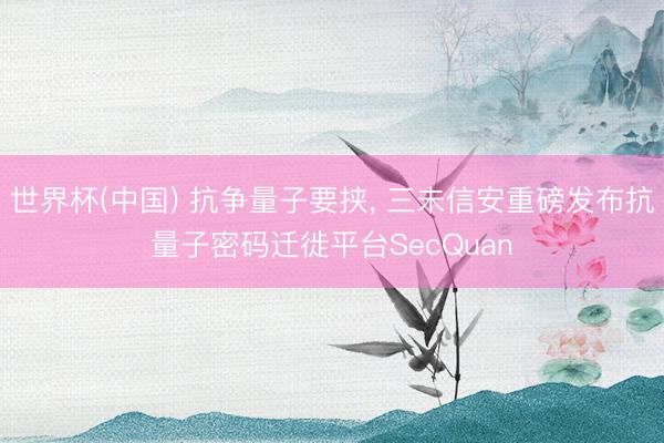 世界杯(中国) 抗争量子要挟， 三未信安重磅发布抗量子密码迁徙平台SecQuan