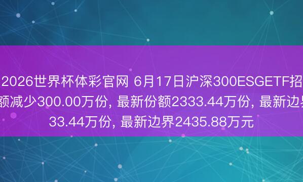 2026世界杯体彩官网 6月17日沪深300ESGETF招商(561900)份额减少300.00万份， 最新份额2333.44万份， 最新边界2435.88万元