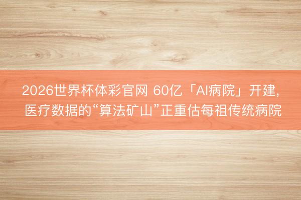 2026世界杯体彩官网 60亿「AI病院」开建， 医疗数据的“算法矿山”正重估每祖传统病院