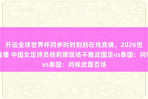 开运全球世界杯同步时时刻刻在线竞猜，2026世界杯文字直播 中国女足球员杨莉娜现场不雅战国足vs泰国：问候武磊百场