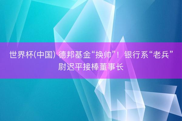 世界杯(中国) 德邦基金“换帅”！银行系“老兵”尉迟平接棒董事长