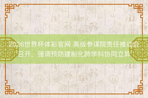 2026世界杯体彩官网 高级参谋院责任推动会召开,强调预防建制化跨学科协同立异