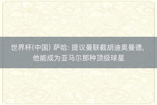 世界杯(中国) 萨哈: 提议曼联截胡迪奥曼德, 他能成为亚马尔那种顶级球星