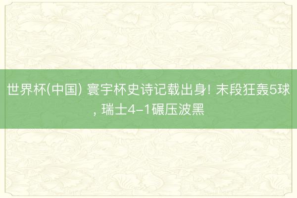 世界杯(中国) 寰宇杯史诗记载出身! 末段狂轰5球, 瑞士4-1碾压波黑