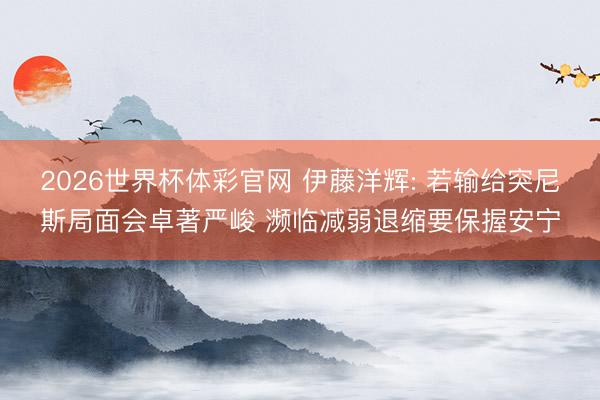 2026世界杯体彩官网 伊藤洋辉: 若输给突尼斯局面会卓著严峻 濒临减弱退缩要保握安宁