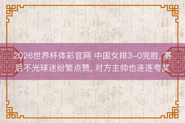 2026世界杯体彩官网 中国女排3-0完胜, 赛后不光球迷纷繁点赞, 对方主帅也连连夸奖