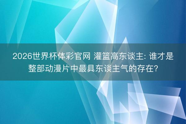 2026世界杯体彩官网 灌篮高东谈主: 谁才是整部动漫片中最具东谈主气的存在?