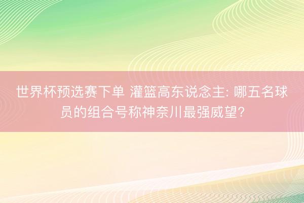世界杯预选赛下单 灌篮高东说念主: 哪五名球员的组合号称神奈川最强威望?